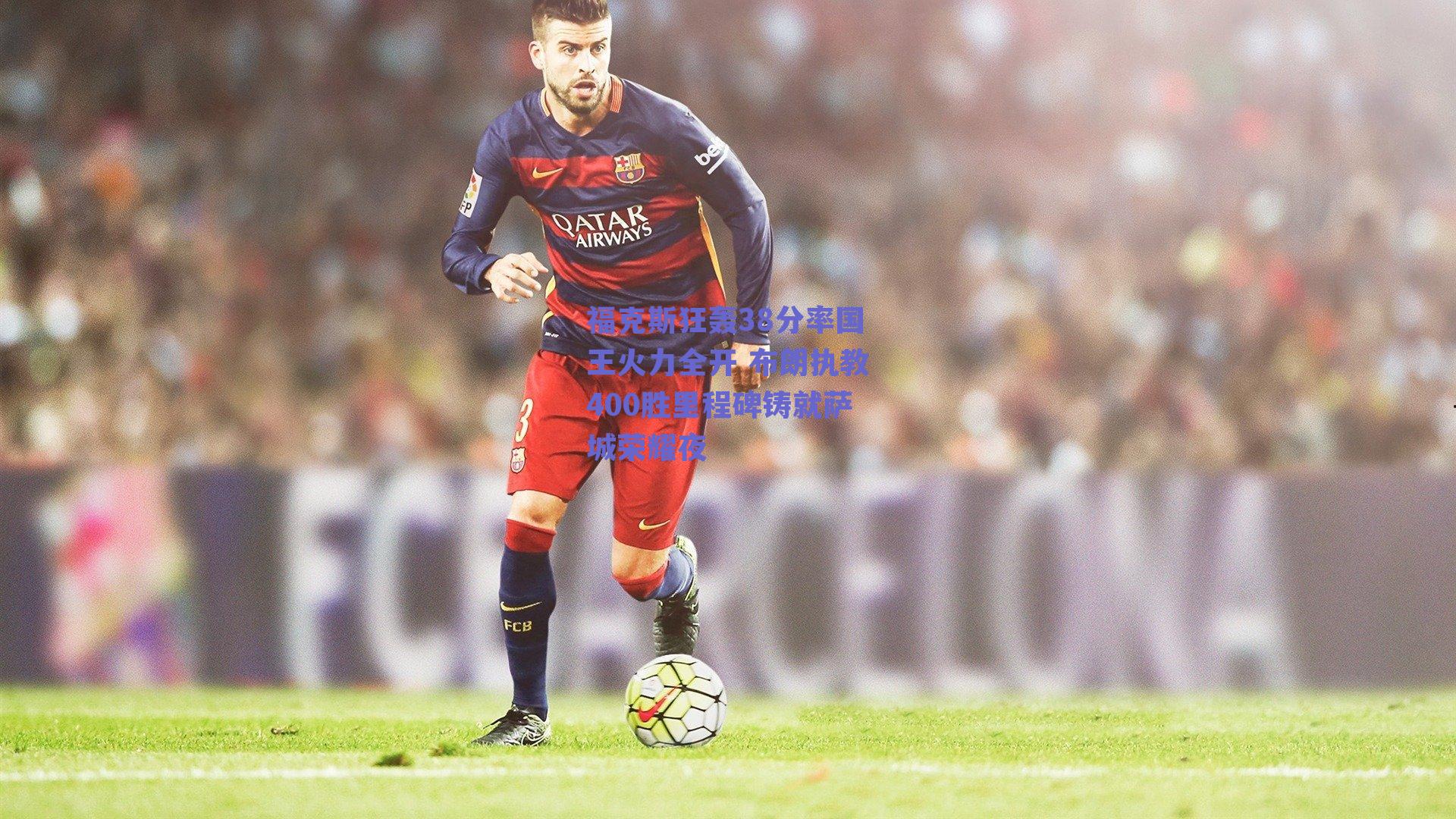 福克斯狂轰38分率国王火力全开 布朗执教400胜里程碑铸就萨城荣耀夜