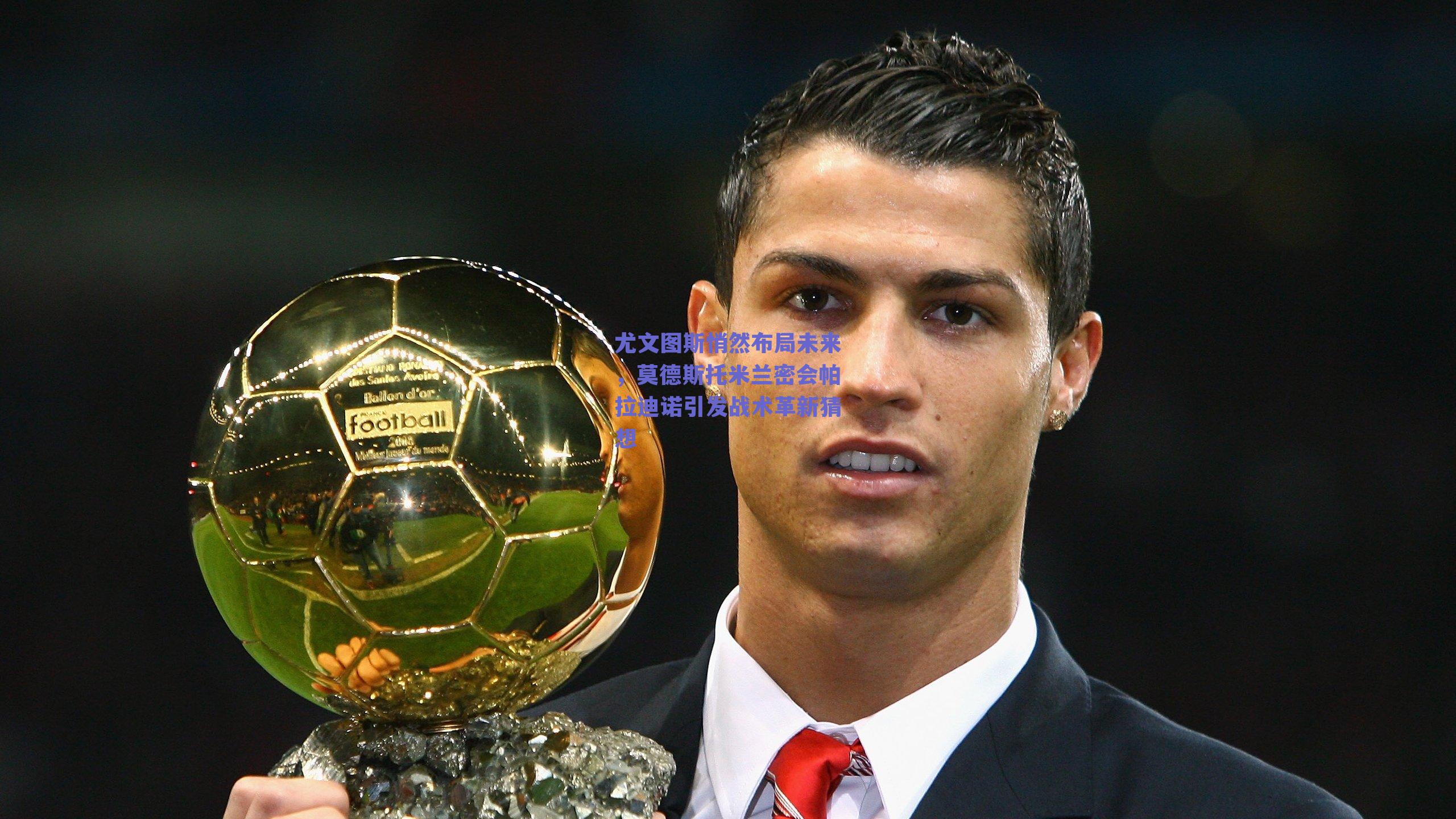 尤文图斯悄然布局未来,莫德斯托米兰密会帕拉迪诺引发战术革新猜想