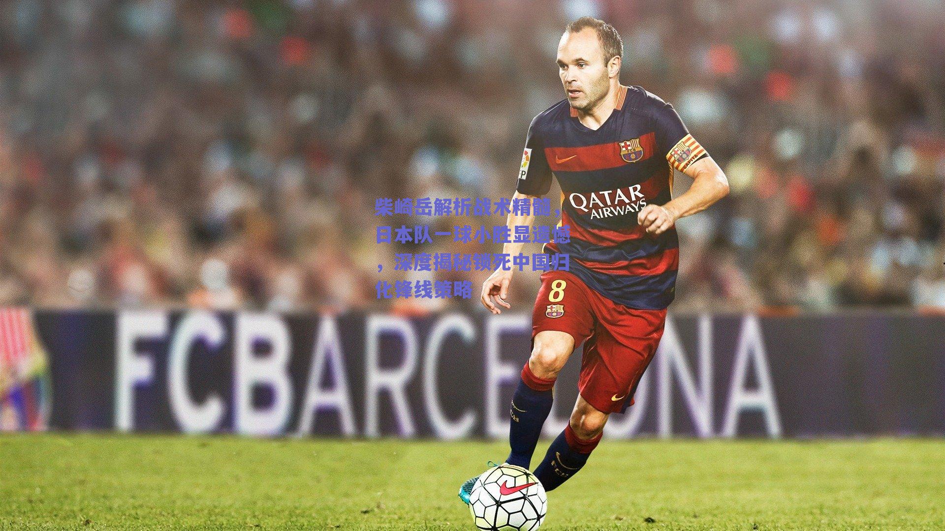 柴崎岳解析战术精髓，日本队一球小胜显遗憾，深度揭秘锁死中国归化锋线策略