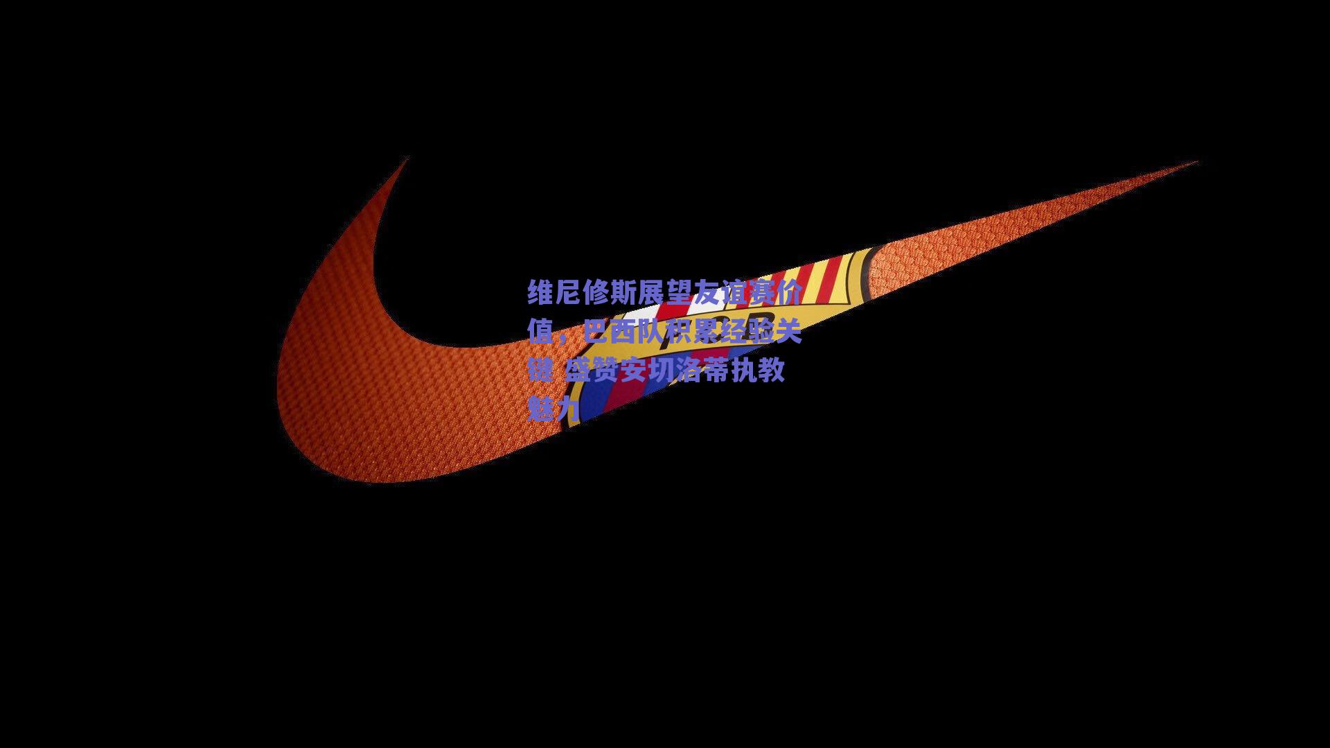 维尼修斯展望友谊赛价值，巴西队积累经验关键 盛赞安切洛蒂执教魅力