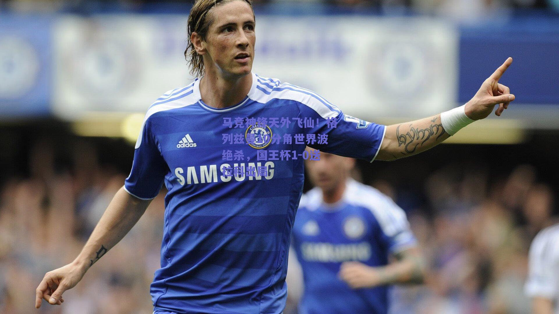 马竞神锋天外飞仙！格列兹曼10分角世界波绝杀，国王杯1-0送拉科出局